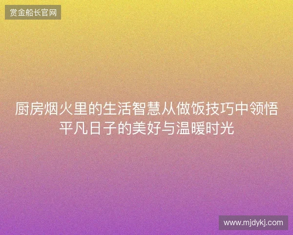 厨房烟火里的生活智慧从做饭技巧中领悟平凡日子的美好与温暖时光